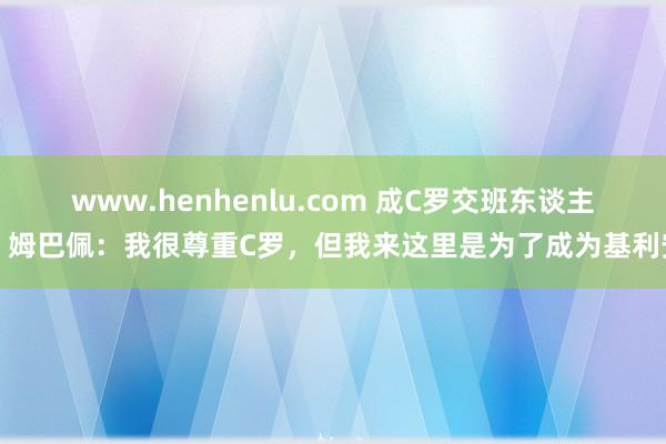 www.henhenlu.com 成C罗交班东谈主？姆巴佩：我很尊重C罗，但我来这里是为了成为基利安