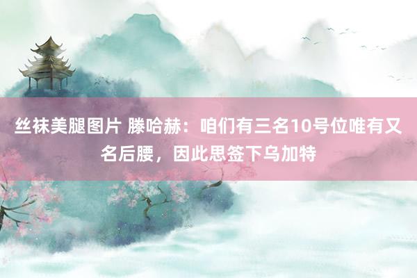 丝袜美腿图片 滕哈赫：咱们有三名10号位唯有又名后腰，因此思签下乌加特