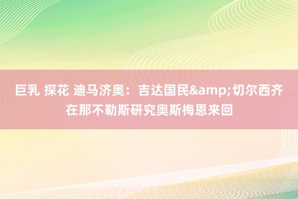 巨乳 探花 迪马济奥：吉达国民&切尔西齐在那不勒斯研究奥斯梅恩来回