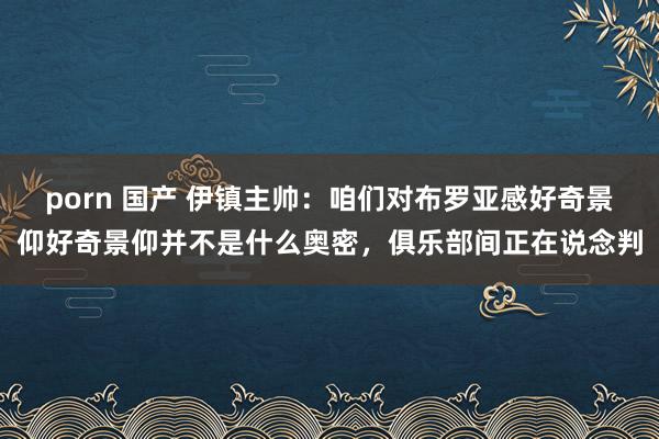 porn 国产 伊镇主帅：咱们对布罗亚感好奇景仰好奇景仰并不是什么奥密，俱乐部间正在说念判