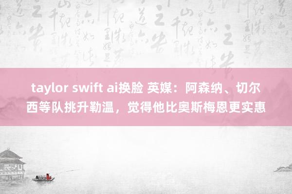 taylor swift ai换脸 英媒：阿森纳、切尔西等队挑升勒温，觉得他比奥斯梅恩更实惠