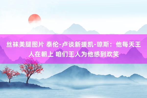 丝袜美腿图片 泰伦-卢谈新援凯-琼斯：他每天王人在朝上 咱们王人为他感到欢笑