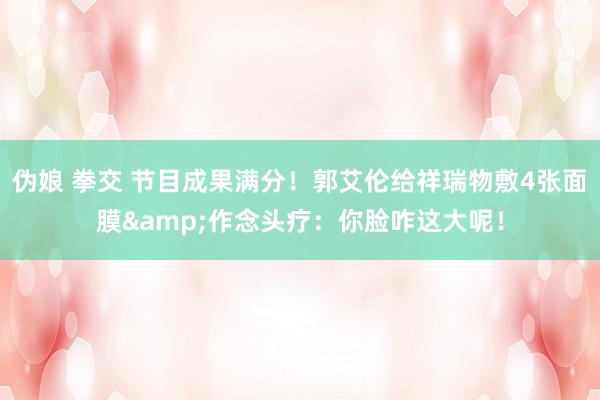伪娘 拳交 节目成果满分！郭艾伦给祥瑞物敷4张面膜&作念头疗：你脸咋这大呢！