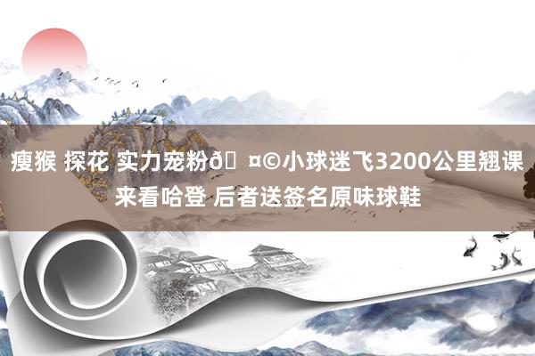 瘦猴 探花 实力宠粉🤩小球迷飞3200公里翘课来看哈登 后者送签名原味球鞋