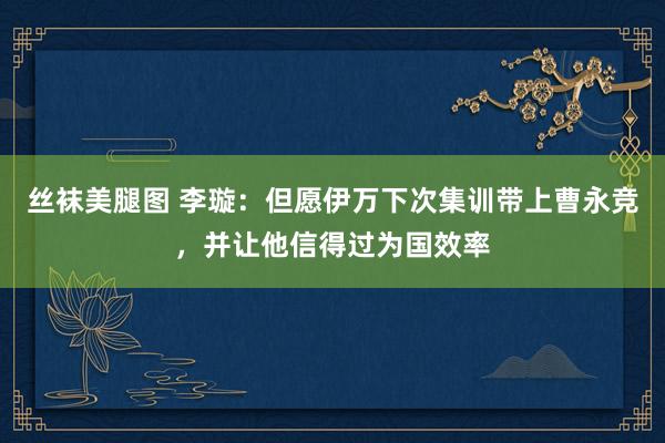 丝袜美腿图 李璇：但愿伊万下次集训带上曹永竞，并让他信得过为国效率