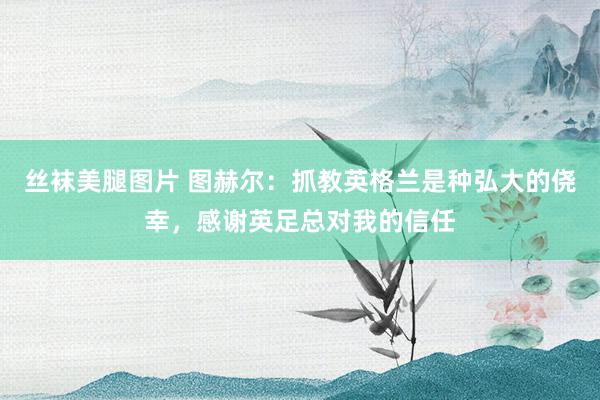 丝袜美腿图片 图赫尔：抓教英格兰是种弘大的侥幸，感谢英足总对我的信任