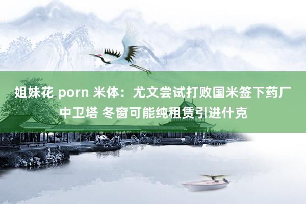 姐妹花 porn 米体：尤文尝试打败国米签下药厂中卫塔 冬窗可能纯租赁引进什克