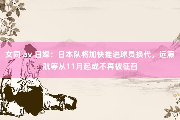 女同 av 日媒：日本队将加快推进球员换代，远藤航等从11月起或不再被征召