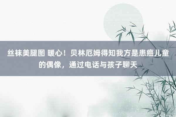 丝袜美腿图 暖心！贝林厄姆得知我方是患癌儿童的偶像，通过电话与孩子聊天