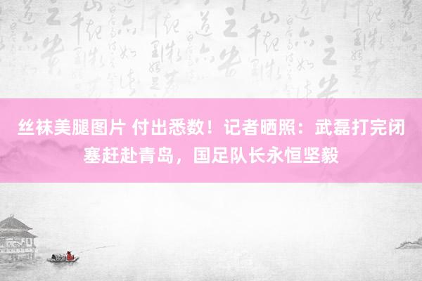 丝袜美腿图片 付出悉数！记者晒照：武磊打完闭塞赶赴青岛，国足队长永恒坚毅