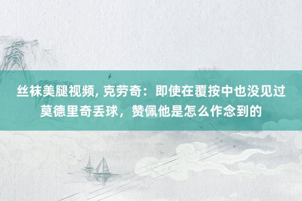 丝袜美腿视频， 克劳奇：即使在覆按中也没见过莫德里奇丢球，赞佩他是怎么作念到的