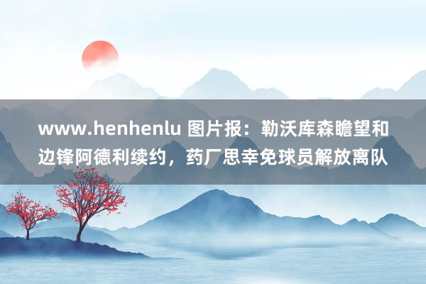 www.henhenlu 图片报：勒沃库森瞻望和边锋阿德利续约，药厂思幸免球员解放离队