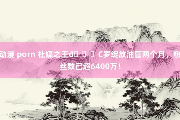 动漫 porn 社媒之王🐐C罗绽放油管两个月，粉丝数已超6400万！