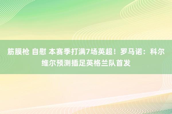 筋膜枪 自慰 本赛季打满7场英超！罗马诺：科尔维尔预测插足英格兰队首发