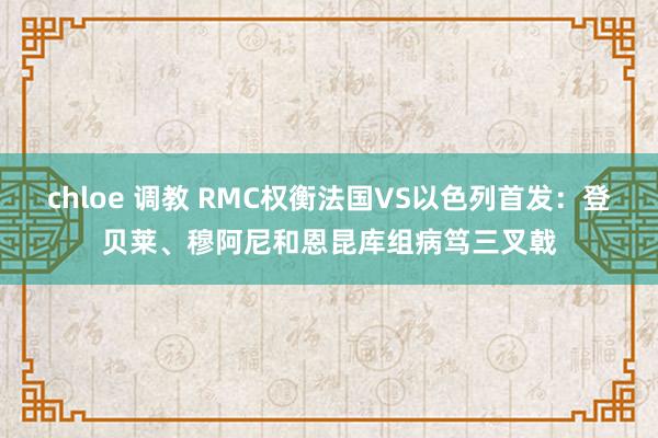 chloe 调教 RMC权衡法国VS以色列首发：登贝莱、穆阿尼和恩昆库组病笃三叉戟