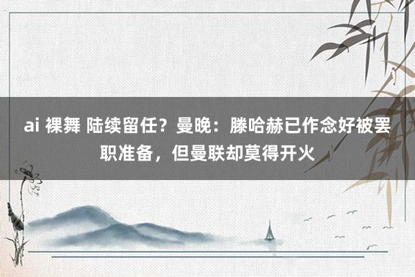 ai 裸舞 陆续留任？曼晚：滕哈赫已作念好被罢职准备，但曼联却莫得开火