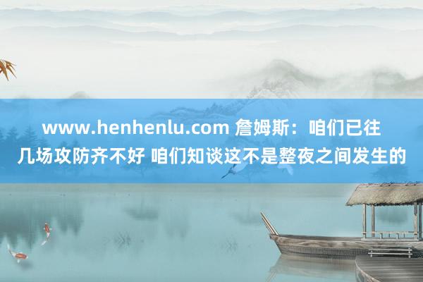 www.henhenlu.com 詹姆斯：咱们已往几场攻防齐不好 咱们知谈这不是整夜之间发生的