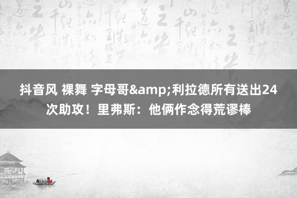 抖音风 裸舞 字母哥&利拉德所有送出24次助攻！里弗斯：他俩作念得荒谬棒