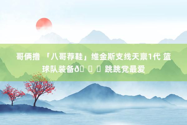 哥俩撸 「八哥荐鞋」维金斯支线天禀1代 篮球队装备👟跳跳党最爱