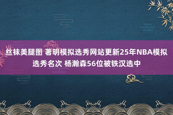 丝袜美腿图 著明模拟选秀网站更新25年NBA模拟选秀名次 杨瀚森56位被铁汉选中