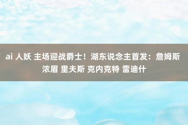 ai 人妖 主场迎战爵士！湖东说念主首发：詹姆斯 浓眉 里夫斯 克内克特 雷迪什