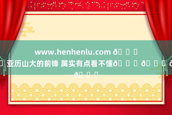 www.henhenlu.com 🍐🍐亚历山大的前锋 属实有点看不懂😂😂😂