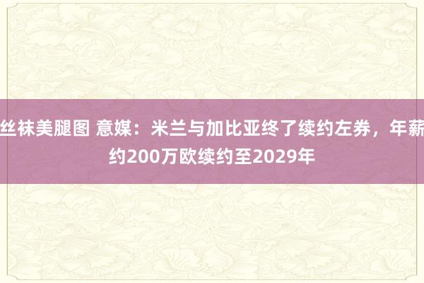 丝袜美腿图 意媒：米兰与加比亚终了续约左券，年薪约200万欧续约至2029年