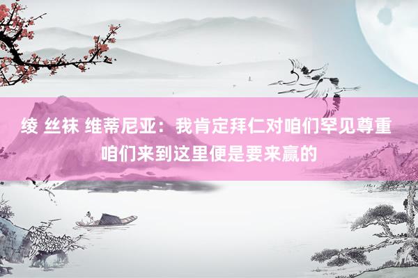 绫 丝袜 维蒂尼亚：我肯定拜仁对咱们罕见尊重 咱们来到这里便是要来赢的