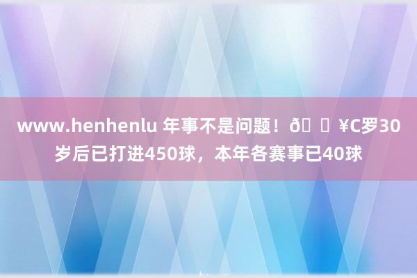 www.henhenlu 年事不是问题！🔥C罗30岁后已打进450球，本年各赛事已40球