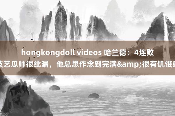 hongkongdoll videos 哈兰德：4连败技艺瓜帅很纰漏，他总思作念到完满&很有饥饿感