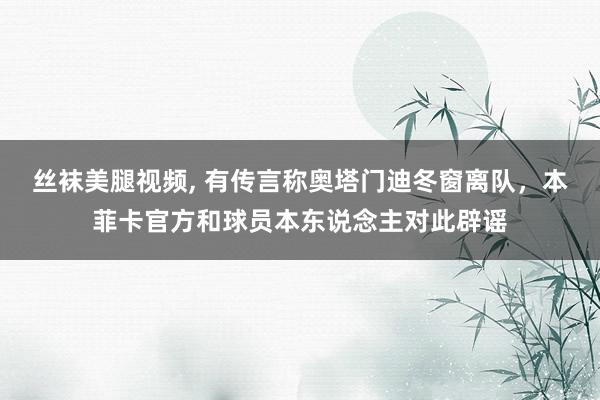丝袜美腿视频， 有传言称奥塔门迪冬窗离队，本菲卡官方和球员本东说念主对此辟谣