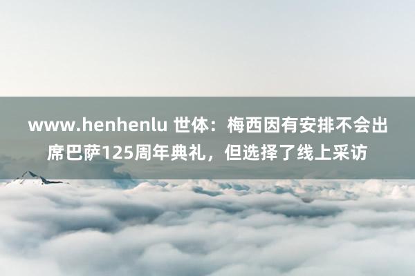 www.henhenlu 世体：梅西因有安排不会出席巴萨125周年典礼，但选择了线上采访
