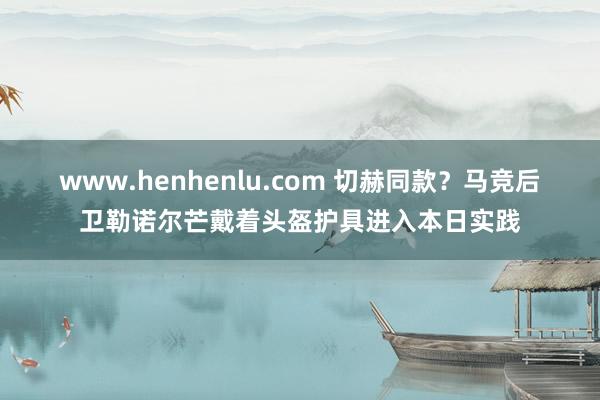 www.henhenlu.com 切赫同款？马竞后卫勒诺尔芒戴着头盔护具进入本日实践