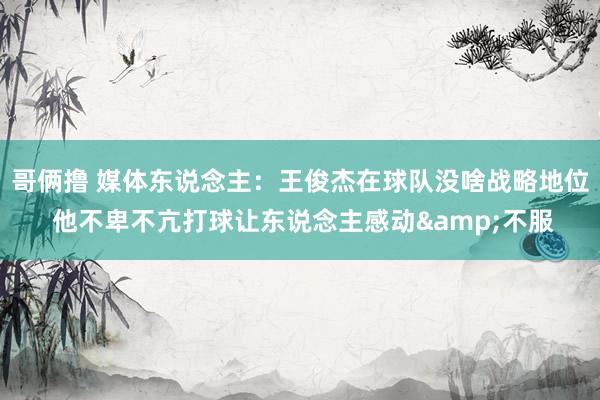 哥俩撸 媒体东说念主：王俊杰在球队没啥战略地位 他不卑不亢打球让东说念主感动&不服