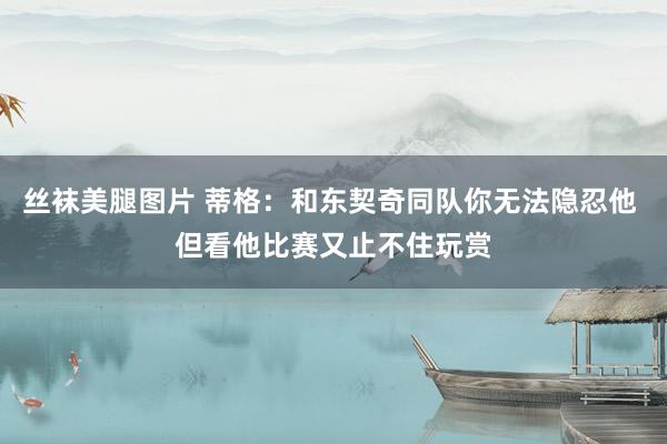 丝袜美腿图片 蒂格：和东契奇同队你无法隐忍他 但看他比赛又止不住玩赏
