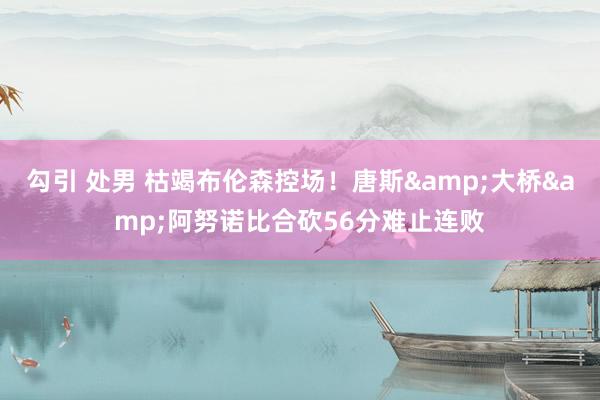 勾引 处男 枯竭布伦森控场！唐斯&大桥&阿努诺比合砍56分难止连败