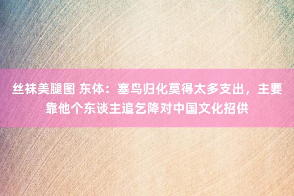 丝袜美腿图 东体：塞鸟归化莫得太多支出，主要靠他个东谈主追乞降对中国文化招供