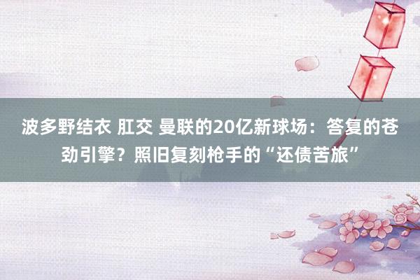 波多野结衣 肛交 曼联的20亿新球场：答复的苍劲引擎？照旧复刻枪手的“还债苦旅”