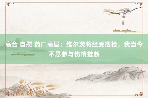 高合 自慰 药厂高层：维尔茨将经受搜检，我当今不思参与伤情推断