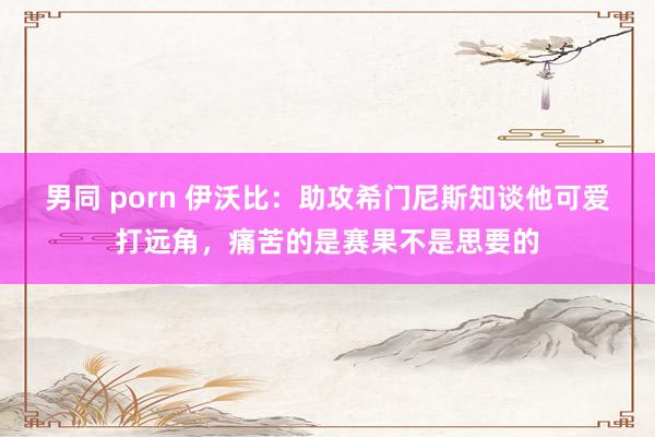 男同 porn 伊沃比：助攻希门尼斯知谈他可爱打远角，痛苦的是赛果不是思要的