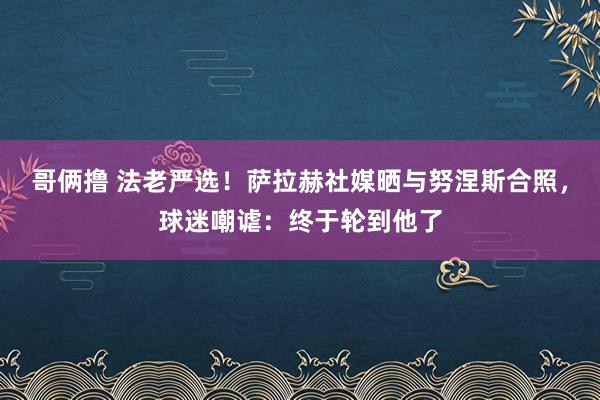 哥俩撸 法老严选！萨拉赫社媒晒与努涅斯合照，球迷嘲谑：终于轮到他了