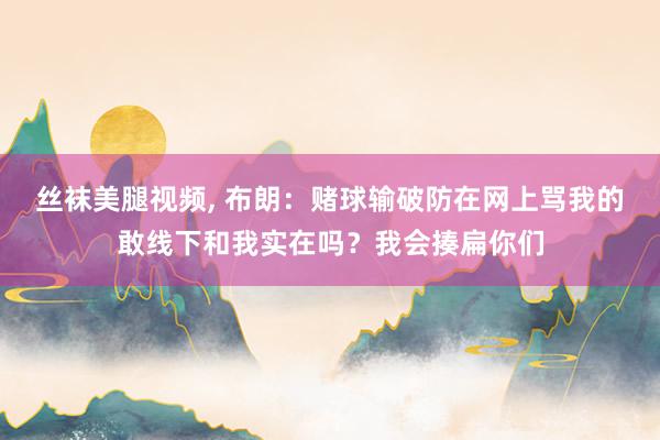 丝袜美腿视频， 布朗：赌球输破防在网上骂我的敢线下和我实在吗？我会揍扁你们