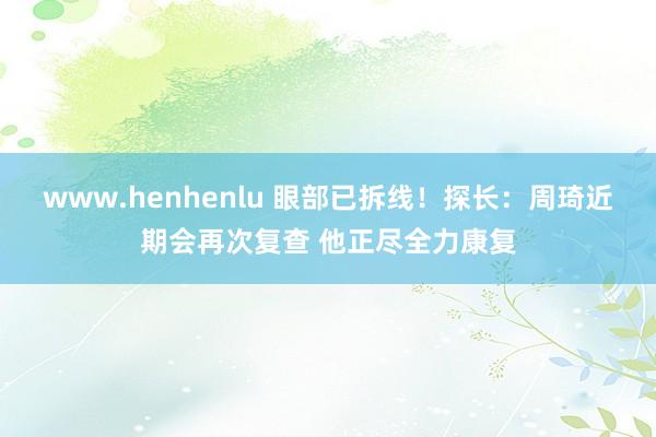 www.henhenlu 眼部已拆线！探长：周琦近期会再次复查 他正尽全力康复