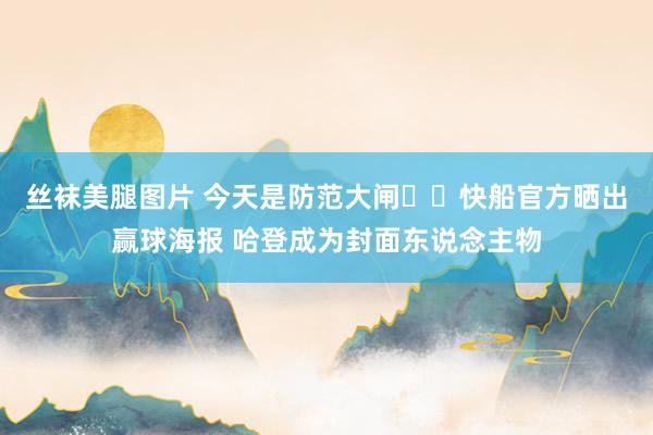 丝袜美腿图片 今天是防范大闸⛓️快船官方晒出赢球海报 哈登成为封面东说念主物
