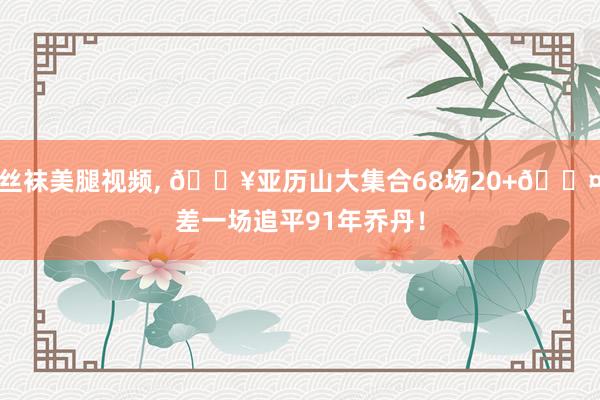 丝袜美腿视频， 🔥亚历山大集合68场20+😤差一场追平91年乔丹！