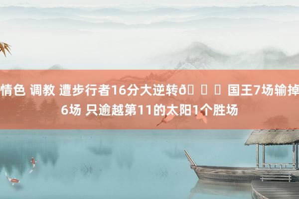 情色 调教 遭步行者16分大逆转🙃国王7场输掉6场 只逾越第11的太阳1个胜场