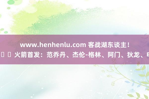 www.henhenlu.com 客战湖东谈主！🚀火箭首发：范乔丹、杰伦-格林、阿门、狄龙、申京