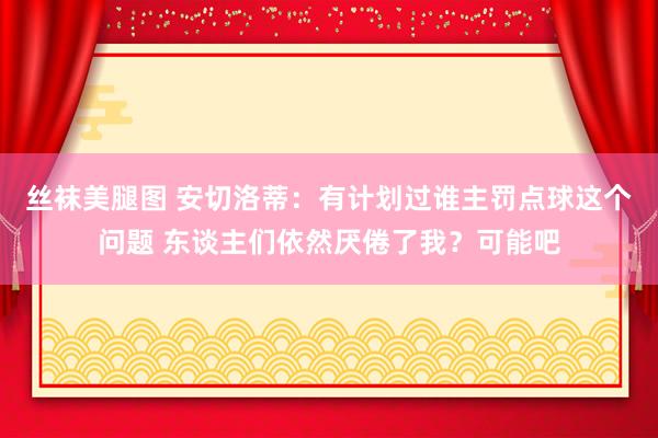 丝袜美腿图 安切洛蒂：有计划过谁主罚点球这个问题 东谈主们依然厌倦了我？可能吧