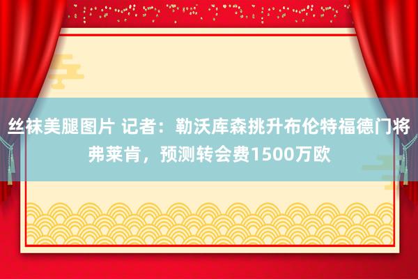 丝袜美腿图片 记者：勒沃库森挑升布伦特福德门将弗莱肯，预测转会费1500万欧