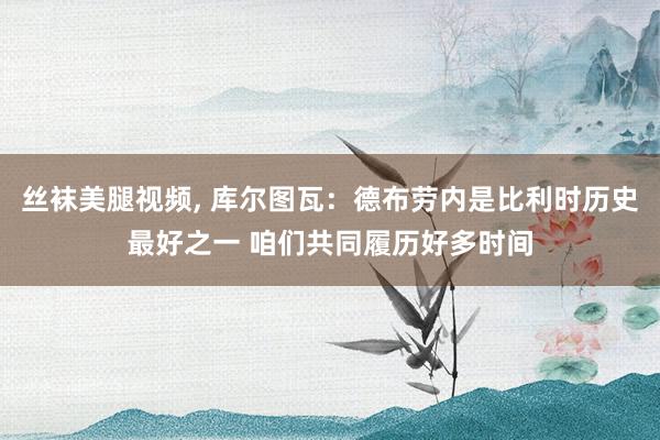 丝袜美腿视频， 库尔图瓦：德布劳内是比利时历史最好之一 咱们共同履历好多时间